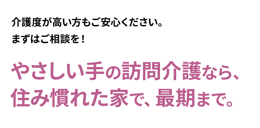 介護度が高い方もご安心ください。やさしい手の訪問介護なら、住み慣れた家で、最期まで。