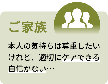 ご家族：本人の気持ちは尊重したいけど、適切にケアできる自信がない…