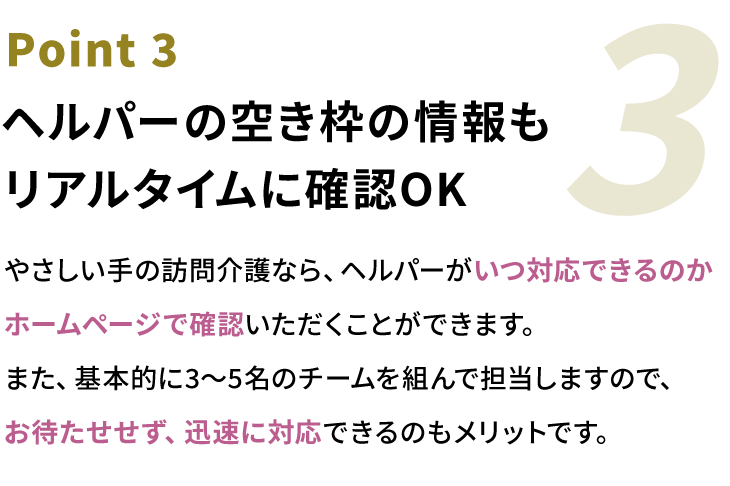 Point3 ヘルパーの空き枠の情報もリアルタイムに確認OK。やさしい手の訪問介護なら、ヘルパーがいつ対応できるのかホームページで確認いただくことができます。また、基本的に3〜5名のチームを組んで担当しますので、お待たせせず、迅速に対応できるのもメリットです。