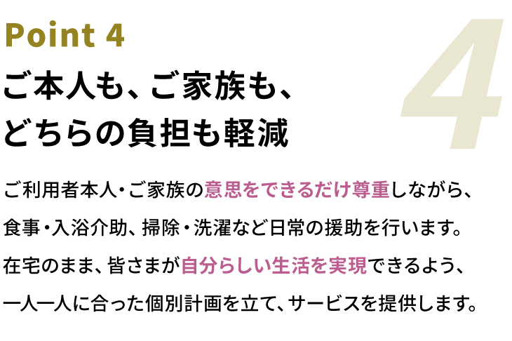 Point4 ご本人も、ご家族も、どちらの負担も軽減。ご利用者本人・ご家族の意思をできるだけ尊重しながら、食事・入浴介助、掃除・洗濯など日常の援助を行います。在宅のまま、皆さまが自分らしい生活を実現できるよう、一人一人に合った個別計画を立て、サービスを提供します。