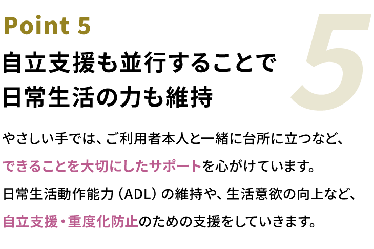 Point5 自立支援も並行することで日常生活の力も維持。やさしい手では、ご利用者本人と一緒に台所に立つなど、できることを大切にしたサポートを心がけています。日常生活動作能力（ADL）の維持や、生活意欲の向上など、自立支援・重度化防止のための支援をしていきます。