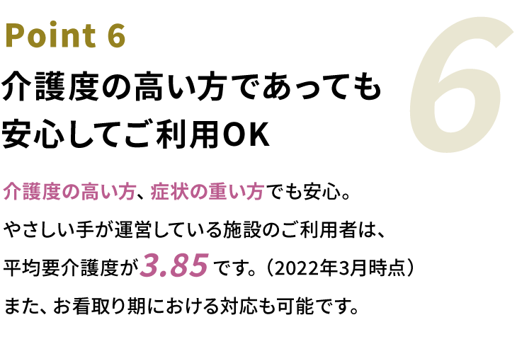 Point6 介護度の高い方であっても安心してご利用OK。介護度の⾼い⽅、症状の重い⽅でも安⼼。やさしい⼿が運営している施設のご利⽤者は、平均要介護度が3.85です。（2022年3月時点）また、お看取り期における対応も可能です。