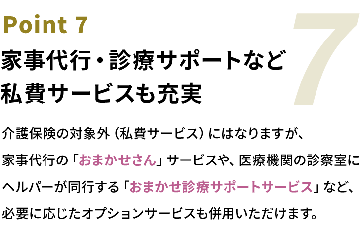 Point7 家事代行・診療サポートなど私費サービスも充実。介護保険の対象外（私費サービス）にはなりますが、家事代行の「おまかせさん」サービスや、医療機関の診察室にヘルパーが同行する「おまかせ診療サポートサービス」など、必要に応じたオプションサービスも併用いただけます。